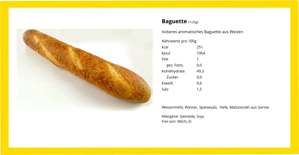 Baguette (1/2kg) lockeres aromatisches Baguette aus Weizen Nährwerte pro 100g kcal			251 kJoul			1064 Fett			1      ges. Fetts.		0,0 Kohlehydrate		49,3      Zucker		0,0 Eiweiß			9,6 Salz			1,5   Weizenmehl, Wasser, Speisesalz,  Hefe, Malzextrakt aus Gerste Allergene: Getreide, SojaFrei von: Milch, Ei
