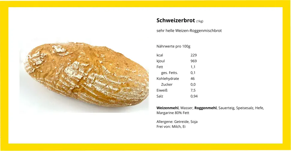Schweizerbrot (1kg) sehr helle Weizen-Roggenmischbrot Nährwerte pro 100g kcal			229 kJoul			969 Fett			1,1      ges. Fetts.		0,1 Kohlehydrate		46      Zucker		0,0 Eiweiß			7,5 Salz			0,94  Weizenmehl, Wasser, Roggenmehl, Sauerteig, Speisesalz, Hefe, Margarine 80% Fett Allergene: Getreide, SojaFrei von: Milch, Ei