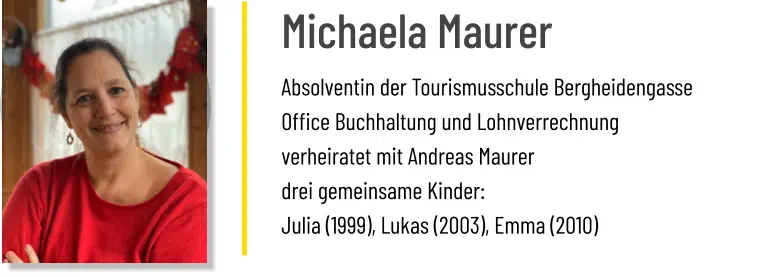 Michaela Maurer Absolventin der Tourismusschule Bergheidengasse Office Buchhaltung und Lohnverrechnung verheiratet mit Andreas Maurer drei gemeinsame Kinder:  Julia (1999), Lukas (2003), Emma (2010)